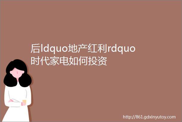 后ldquo地产红利rdquo时代家电如何投资