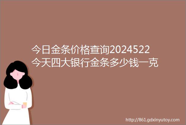 今日金条价格查询2024522今天四大银行金条多少钱一克