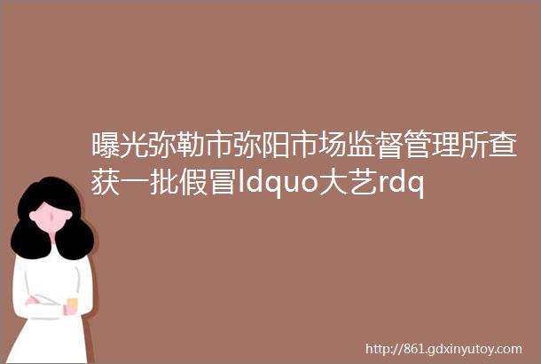 曝光弥勒市弥阳市场监督管理所查获一批假冒ldquo大艺rdquo牌电动扳手