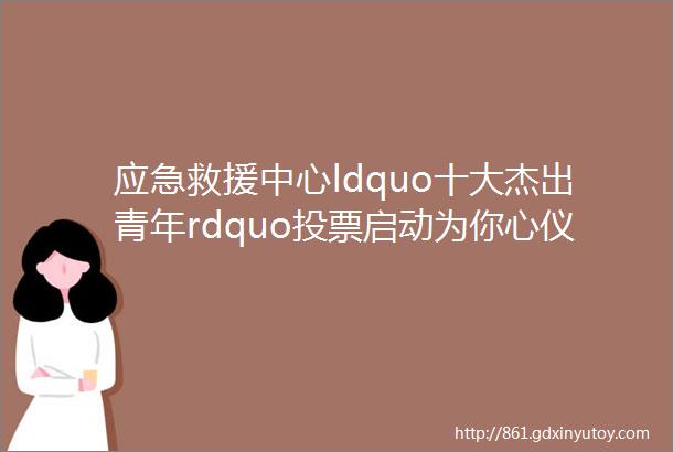 应急救援中心ldquo十大杰出青年rdquo投票启动为你心仪的TA打call