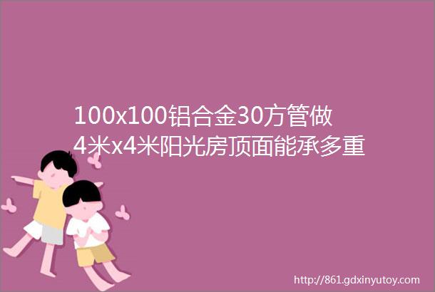 100x100铝合金30方管做4米x4米阳光房顶面能承多重