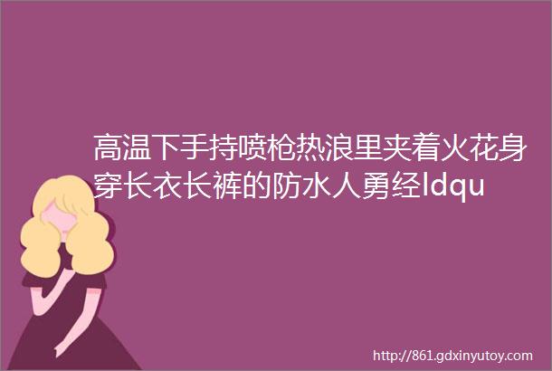 高温下手持喷枪热浪里夹着火花身穿长衣长裤的防水人勇经ldquo烤rdquo验高温酷暑下的防水工