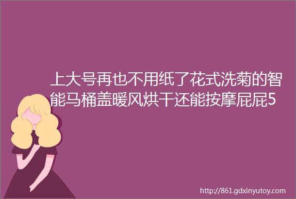 上大号再也不用纸了花式洗菊的智能马桶盖暖风烘干还能按摩屁屁57折试用