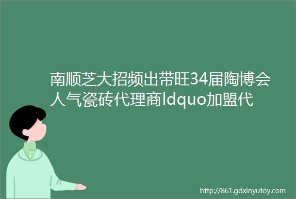 南顺芝大招频出带旺34届陶博会人气瓷砖代理商ldquo加盟代理就要大角鹿rdquo