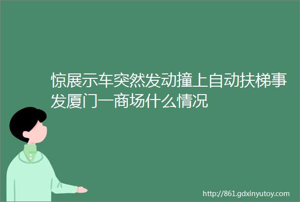 惊展示车突然发动撞上自动扶梯事发厦门一商场什么情况