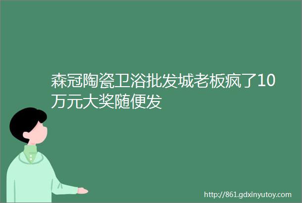 森冠陶瓷卫浴批发城老板疯了10万元大奖随便发