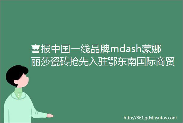 喜报中国一线品牌mdash蒙娜丽莎瓷砖抢先入驻鄂东南国际商贸城