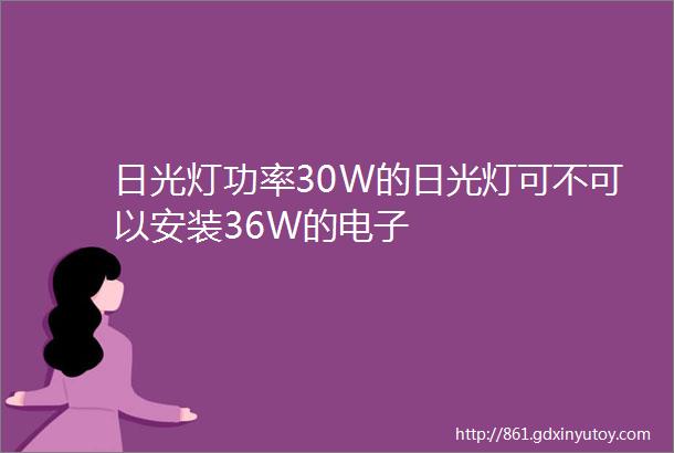 日光灯功率30W的日光灯可不可以安装36W的电子