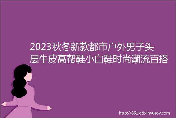 2023秋冬新款都市户外男子头层牛皮高帮鞋小白鞋时尚潮流百搭男鞋