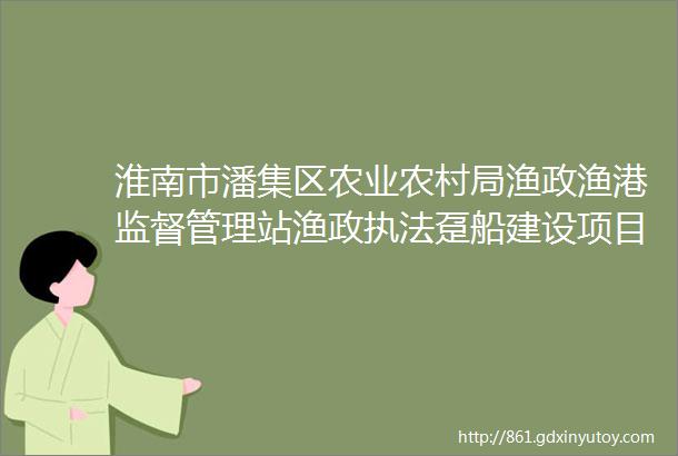 淮南市潘集区农业农村局渔政渔港监督管理站渔政执法趸船建设项目竞争性谈判公告