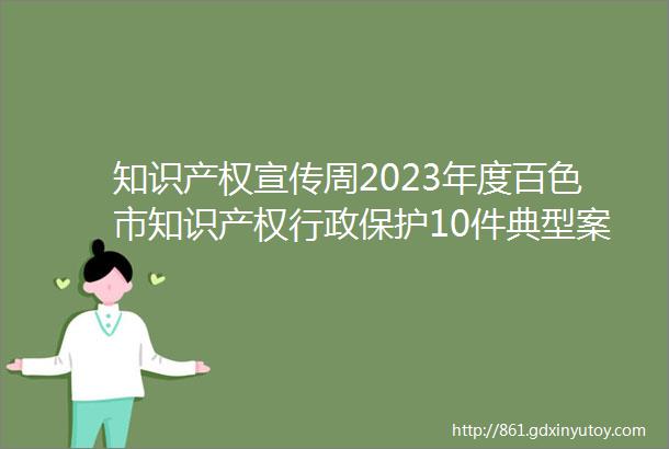 知识产权宣传周2023年度百色市知识产权行政保护10件典型案例