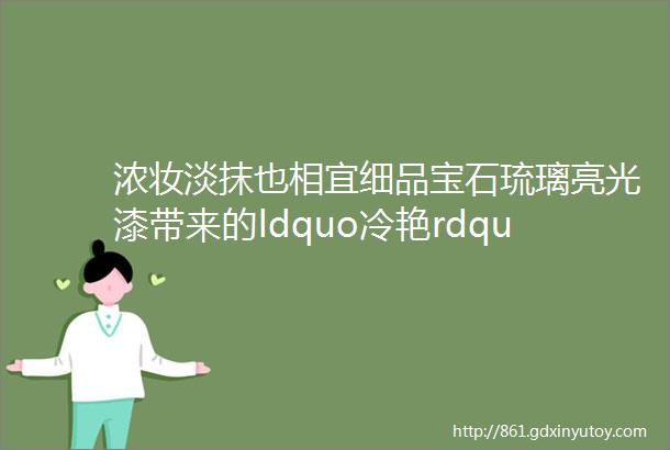 浓妆淡抹也相宜细品宝石琉璃亮光漆带来的ldquo冷艳rdquo设计