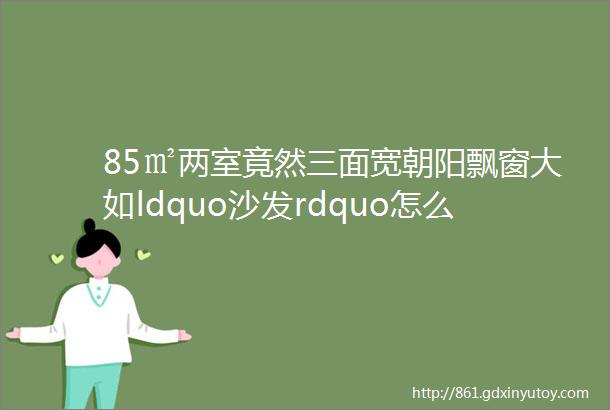 85㎡两室竟然三面宽朝阳飘窗大如ldquo沙发rdquo怎么做到的