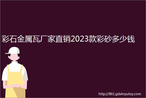 彩石金属瓦厂家直销2023款彩砂多少钱