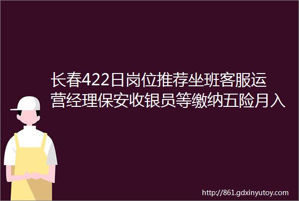 长春422日岗位推荐坐班客服运营经理保安收银员等缴纳五险月入4000详情点击查看