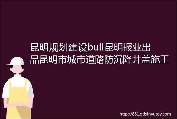 昆明规划建设bull昆明报业出品昆明市城市道路防沉降井盖施工工艺控制要点及施工验收有了新标准未达标不验收