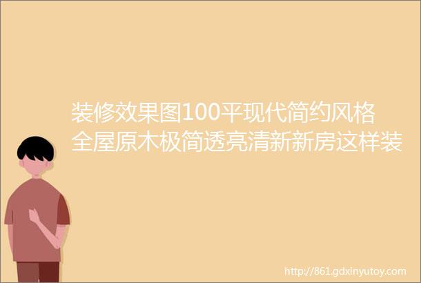 装修效果图100平现代简约风格全屋原木极简透亮清新新房这样装差不了