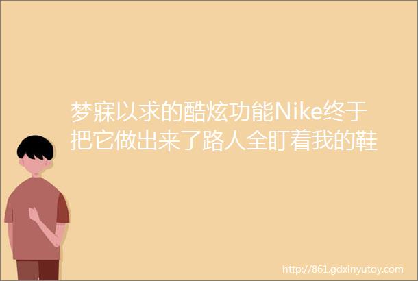 梦寐以求的酷炫功能Nike终于把它做出来了路人全盯着我的鞋