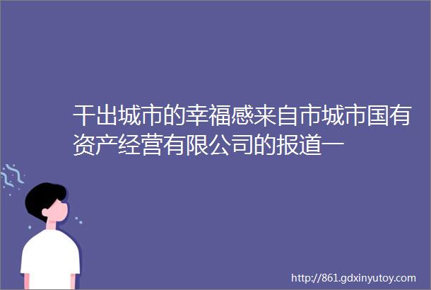 干出城市的幸福感来自市城市国有资产经营有限公司的报道一