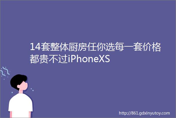 14套整体厨房任你选每一套价格都贵不过iPhoneXS