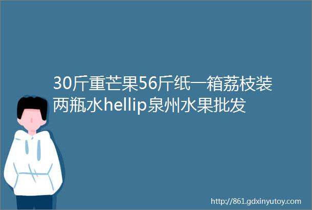 30斤重芒果56斤纸一箱荔枝装两瓶水hellip泉州水果批发市场这些坑你踩过吗