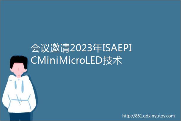 会议邀请2023年ISAEPICMiniMicroLED技术及应用在线研讨会