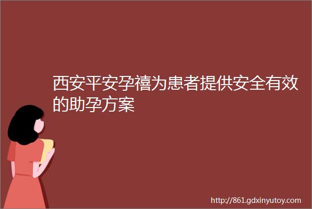 西安平安孕禧为患者提供安全有效的助孕方案