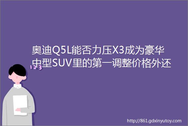 奥迪Q5L能否力压X3成为豪华中型SUV里的第一调整价格外还需要回答四个问题仕线