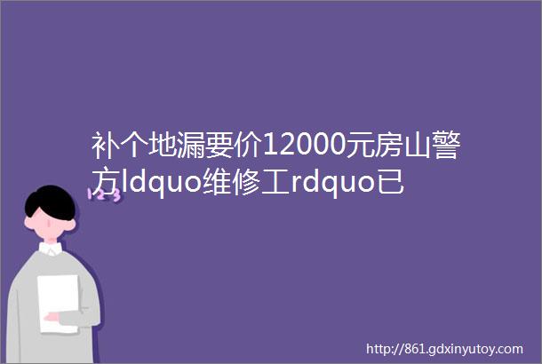 补个地漏要价12000元房山警方ldquo维修工rdquo已被刑拘已有邻居上当