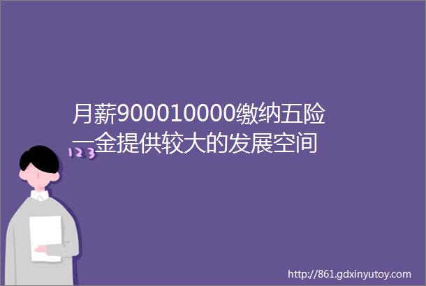 月薪900010000缴纳五险一金提供较大的发展空间