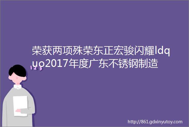 荣获两项殊荣东正宏骏闪耀ldquo2017年度广东不锈钢制造品牌middot质量之星rdquo授牌仪式