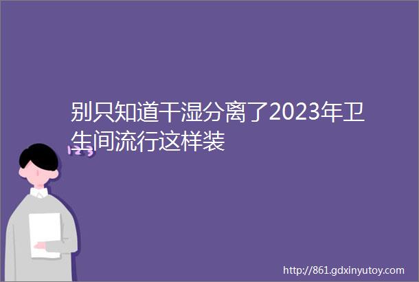 别只知道干湿分离了2023年卫生间流行这样装