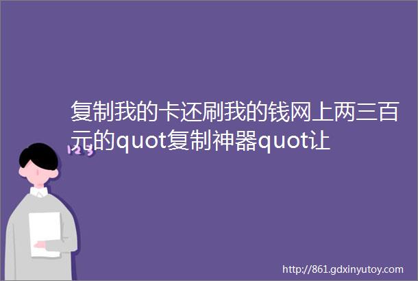 复制我的卡还刷我的钱网上两三百元的quot复制神器quot让我睡不