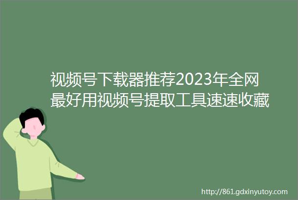 视频号下载器推荐2023年全网最好用视频号提取工具速速收藏