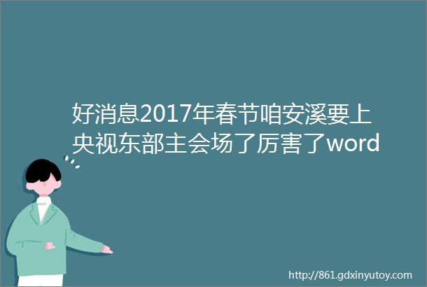 好消息2017年春节咱安溪要上央视东部主会场了厉害了word安溪