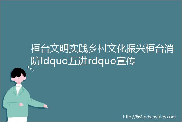 桓台文明实践乡村文化振兴桓台消防ldquo五进rdquo宣传ldquo走新rdquo更ldquo走心rdquo